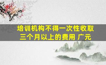 培训机构不得一次性收取三个月以上的费用 广元